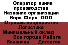 Оператор линии производства › Название организации ­ Ворк Форс, ООО › Отрасль предприятия ­ Логистика › Минимальный оклад ­ 32 000 - Все города Работа » Вакансии   . Дагестан респ.,Южно-Сухокумск г.